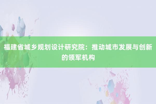 福建省城乡规划设计研究院：推动城市发展与创新的领军机构