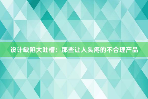 设计缺陷大吐槽：那些让人头疼的不合理产品