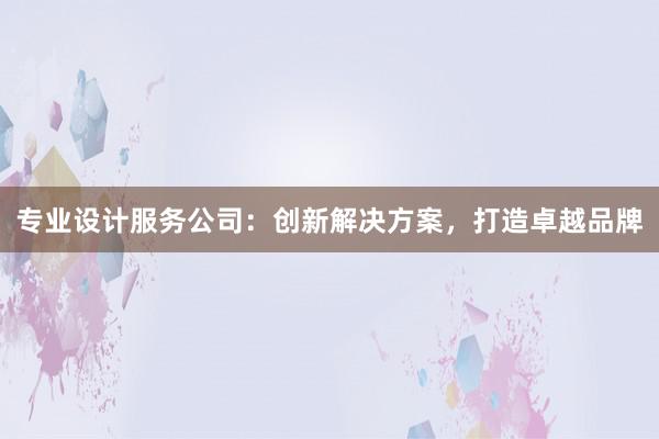 专业设计服务公司：创新解决方案，打造卓越品牌