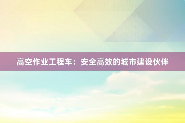 高空作业工程车：安全高效的城市建设伙伴